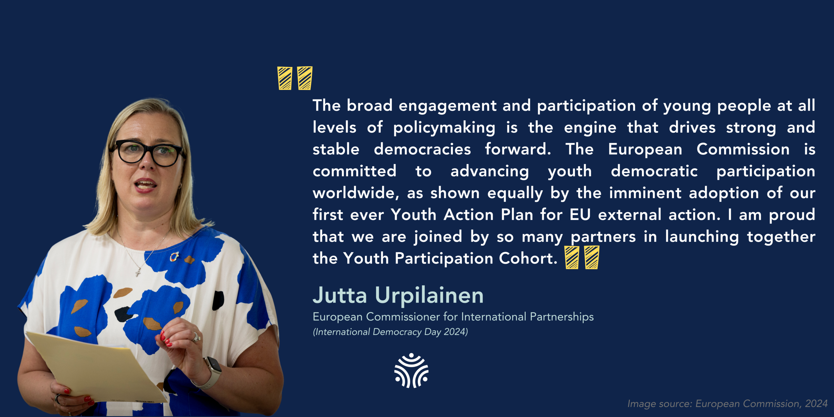 Commissioner for International Partnerships, Jutta&nbsp;Urpilainen "The broad engagement and participation of young people at all levels of policymaking is the engine that drives strong and stable democracies forward. The European Commission is committed to advancing youth democratic participation worldwide, as shown equally by the imminent adoption of our first ever Youth Action Plan for EU external action.&nbsp;I am proud that we are joined by so many partners in launching together the Youth Participation Cohort.&rdquo;